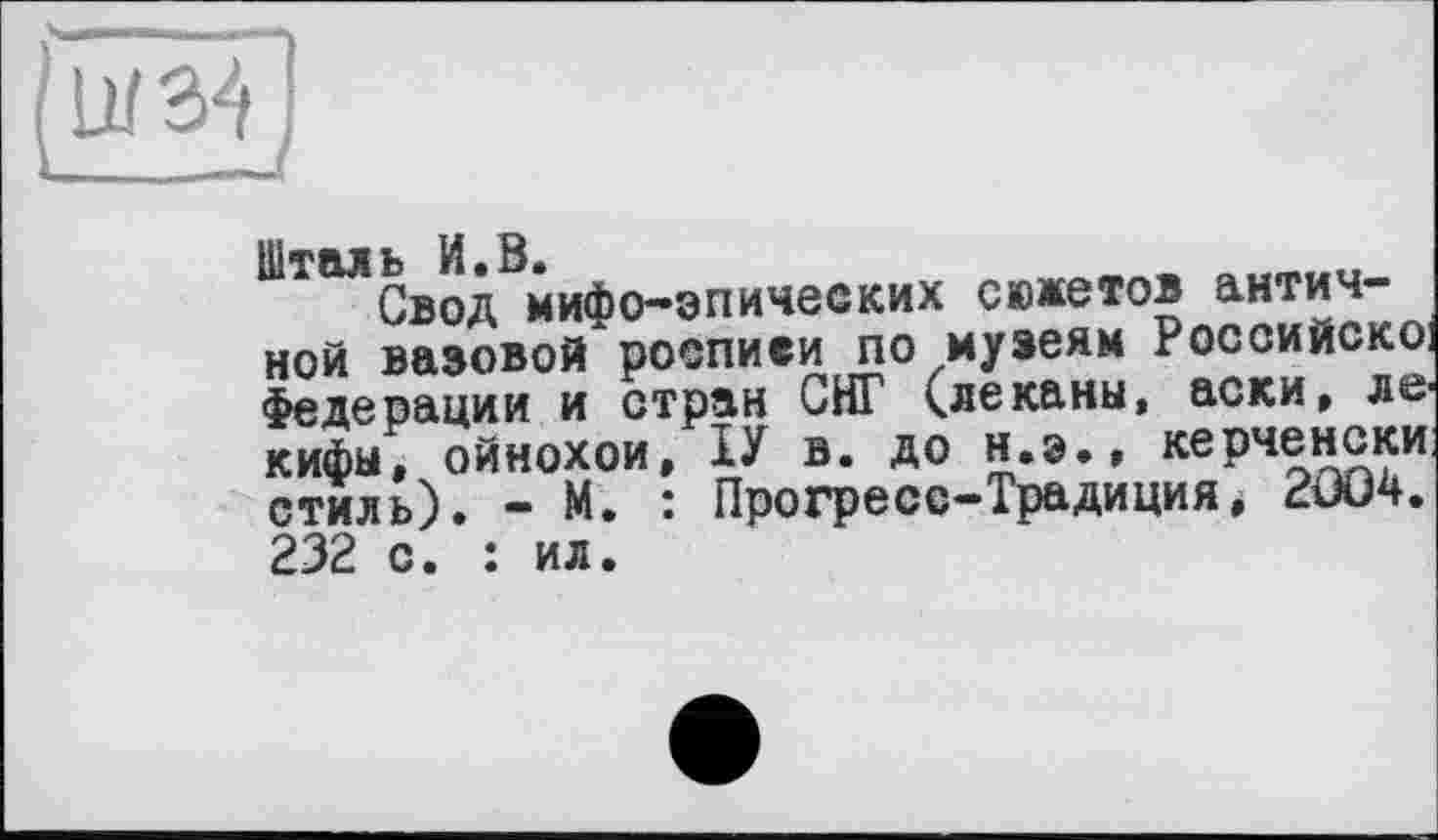 ﻿W34
Свод мифо-эпических сюжетов античной вазовой росписи по музеям Российское Федерации и стран СНГ (леканы, аски, ле кифы, ойнохои, и в. до н.э., керченски стиль). - м. : Прогресс-Традиция і 2004. 232 с. : ил.